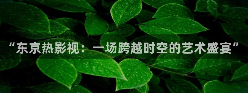 青苹果影院官网：“东京热影视：一场跨越时空的艺术盛宴”